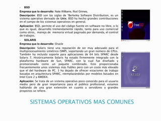 SISTEMAS OPERATIVOS MAS COMUNES
 BSD
Empresa que lo desarrollo: Nate Williams, Rod Grimes.
Descripción: BSD son las siglas de “Berkeley Software Distribution, es un
sistema operativo derivado de Unix. BSD ha hecho grandes contribuciones
en el campo de los sistemas operativos en general.
Aplicación: BSD, permite el uso del código fuente en software no libre, o lo
que es igual, desarrollo tremendamente rápido, tanto para uso comercial
como otros, manejo de memoria virtual paginado por demanda, el control
de trabajos.
 SOLARIS
Empresa que lo desarrollo: Oracle
Descripción: Solaris tiene una reputación de ser muy adecuado para el
multiprocesamiento simétrico (SMP), soportando un gran número de CPUs.
También ha incluido soporte para aplicaciones de 64 bits SPARC desde
Solaris 7. Históricamente Solaris ha estado firmemente integrado con la
plataforma hardware de Sun, SPARC, con la cual fue diseñado y
promocionado como un paquete combinado. Esto proporcionaba
frecuentemente unos sistemas más fiables pero con un coste más elevado
que el del hardware de PC. 3 ha dejado de ofrecer estaciones de trabajo
basadas en arquitectura SPARC, reemplazándolas por modelos basados en
Intel Core 2 y AMD64.
Aplicación: Se trata de un sistema operativo poco conocido para el usuario
medio pero de gran importancia para el público profesional, estamos
hablando de una gran extensión en cuanto a servidores y grandes
proyectos se refiere.
 
