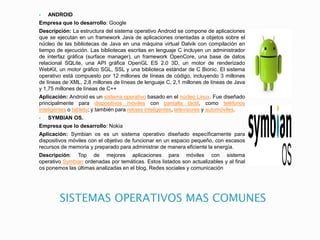 SISTEMAS OPERATIVOS MAS COMUNES
 ANDROID
Empresa que lo desarrollo: Google
Descripción: La estructura del sistema operativo Android se compone de aplicaciones
que se ejecutan en un framework Java de aplicaciones orientadas a objetos sobre el
núcleo de las bibliotecas de Java en una máquina virtual Dalvik con compilación en
tiempo de ejecución. Las bibliotecas escritas en lenguaje C incluyen un administrador
de interfaz gráfica (surface manager), un framework OpenCore, una base de datos
relacional SQLite, una API gráfica OpenGL ES 2.0 3D, un motor de renderizado
WebKit, un motor gráfico SGL, SSL y una biblioteca estándar de C Bionic. El sistema
operativo está compuesto por 12 millones de líneas de código, incluyendo 3 millones
de líneas de XML, 2,8 millones de líneas de lenguaje C, 2,1 millones de líneas de Java
y 1,75 millones de líneas de C++
Aplicación: Android es un sistema operativo basado en el núcleo Linux. Fue diseñado
principalmente para dispositivos móviles con pantalla táctil, como teléfonos
inteligentes o tablets; y también para relojes inteligentes, televisores y automóviles.
 SYMBIAN OS.
Empresa que lo desarrollo: Nokia
Aplicación: Symbian os es un sistema operativo diseñado específicamente para
dispositivos móviles con el objetivo de funcionar en un espacio pequeño, con escasos
recursos de memoria y preparado para administrar de manera eficiente la energía.
Descripción: Top de mejores aplicaciones para móviles con sistema
operativo Symbian ordenadas por temáticas. Estos listados son actualizables y al final
os ponemos las últimas analizadas en el blog, Redes sociales y comunicación
 