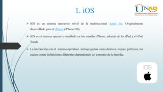 1. iOS
 iOS es un sistema operativo móvil de la multinacional Apple Inc. Originalmente
desarrollado para el iPhone (iPhone OS).
 iOS es el sistema operativo instalado en los móviles iPhone, además de los iPad y el iPod
Touch.
 La interacción con el sistema operativo incluye gestos como deslices, toques, pellizcos, los
cuales tienen definiciones diferentes dependiendo del contexto de la interfaz.
 