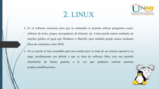2. LINUX
 Es el software necesario para que tu ordenador te permita utilizar programas como:
editores de texto, juegos, navegadores de Internet, etc. Linux puede usarse mediante un
interfaz gráfico al igual que Windows o MacOS, pero también puede usarse mediante
línea de comandos como DOS.
 No es quizás el mas extendido para uso común pero se trata de un sistema operativo en
auge, posiblemente sea debido a que se trata de software libre, esto nos permite
distribuirlo de forma gratuita a la vez que podemos realizar nuestras
propias modificaciones.
 