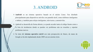 3. ANDROID
 Android es un sistema operativo basado en el núcleo Linux. Fue diseñado
principalmente para dispositivos móviles con pantalla táctil, como teléfonos inteligentes
o tablets; y también para relojes inteligentes, televisores y automóviles.
 Android se desarrolla de forma abierta y se puede acceder tanto al código fuente como a
la lista de incidencias donde se pueden ver problemas aún no resueltos y reportar
problemas nuevos.
 Se trata del sistema operativo móvil con más prospección de futuro, de mano de
Google se ha ido implantando desde 2009 con un enorme éxito.
 
