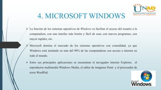 4. MICROSOFT WINDOWS
 La función de los sistemas operativos de Windows es facilitar el acceso del usuario a la
computadora, con una interfaz más bonita y fácil de usar, con nuevos programas, con
mayor rapidez, etc.
 Microsoft domina el mercado de los sistemas operativos con comodidad, ya que
Windows está instalado en más del 90% de las computadoras con acceso a internet en
todo el mundo.
 Entre sus principales aplicaciones se encuentran el navegador internet Explorer, el
reproductor multimedia Windows Media, el editor de imágenes Paint y el procesador de
texto WordPad.
 
