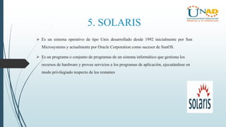 5. SOLARIS
 Es un sistema operativo de tipo Unix desarrollado desde 1992 inicialmente por Sun
Microsystems y actualmente por Oracle Corporation como sucesor de SunOS.
 Es un programa o conjunto de programas de un sistema informático que gestiona los
recursos de hardware y provee servicios a los programas de aplicación, ejecutándose en
modo privilegiado respecto de los restantes
 