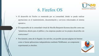 6. Firefox OS
 El desarrollo de Firefox es mantenida por su comunidad, donde se puede realizar
aportaciones en el mantenimiento, documentación y servicios relacionados al sistema
operativo.
 El responsable de la comunidad virtual de Mozilla Benjamin Kerensa describe como una
"plataforma abierta para el público y las empresas pueden ser los propios desarrolles sin
restricciones".
 Previamente, antes de la llegada a los móviles, era posible ejecutar páginas de Internet
como si fueran aplicaciones independientes mediante WebRunner, un componente
experimental ya obsoleto.
 