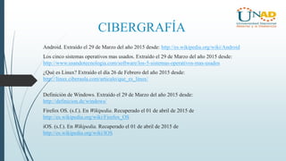 CIBERGRAFÍA
Android. Extraído el 29 de Marzo del año 2015 desde: http://es.wikipedia.org/wiki/Android
Los cinco sistemas operativos mas usados. Extraído el 29 de Marzo del año 2015 desde:
http://www.usandotecnologia.com/software/los-5-sistemas-operativos-mas-usados
¿Qué es Linux? Extraído el día 26 de Febrero del año 2015 desde:
http://linux.ciberaula.com/articulo/que_es_linux/
Definición de Windows. Extraído el 29 de Marzo del año 2015 desde:
http://definicion.de/windows/
Firefox OS. (s.f.). En Wikipedia. Recuperado el 01 de abril de 2015 de
http://es.wikipedia.org/wiki/Firefox_OS
iOS. (s.f.). En Wikipedia. Recuperado el 01 de abril de 2015 de
http://es.wikipedia.org/wiki/IOS
 