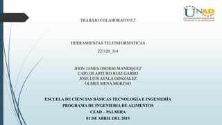 JHON JAMES OSORIO MANRIQUEZ
CARLOS ARTURO RUIZ GARRO
JOSE LUIS AYALA GONZALEZ
OLMES MENA MORENO
ESCUELA DE CIENCIAS BÁSICAS TECNOLOGÍA E INGENIERÍA
PROGRAMA DE INGENIERIA DE ALIMENTOS
CEAD – PALMIRA
01 DE ABRIL DEL 2015
HERRAMIENTAS TELEINFORMATICAS
221120_114
TRABAJO COLABORATIVO 2
 
