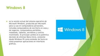 Windows 8
 es la versión actual del sistema operativo de
Microsoft Windows, producido por Microsoft
para su uso en computadoras personales,
incluidas computadoras de escritorio en casa y
de negocios, computadoras portátiles,
notebooks, tabletas, servidores y centros
multimedia. El principal cambio es la polémica
decisión de eliminar Menú Inicio, existente
desde Windows 95 como estándar de facto en
cómo presentar aplicaciones en interfaces
gráficas.
 