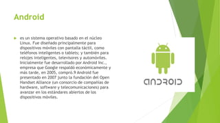 Android
 es un sistema operativo basado en el núcleo
Linux. Fue diseñado principalmente para
dispositivos móviles con pantalla táctil, como
teléfonos inteligentes o tablets; y también para
relojes inteligentes, televisores y automóviles.
Inicialmente fue desarrollado por Android Inc.,
empresa que Google respaldó económicamente y
más tarde, en 2005, compró.9 Android fue
presentado en 2007 junto la fundación del Open
Handset Alliance (un consorcio de compañías de
hardware, software y telecomunicaciones) para
avanzar en los estándares abiertos de los
dispositivos móviles.
 