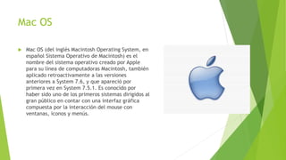 Mac OS
 Mac OS (del inglés Macintosh Operating System, en
español Sistema Operativo de Macintosh) es el
nombre del sistema operativo creado por Apple
para su línea de computadoras Macintosh, también
aplicado retroactivamente a las versiones
anteriores a System 7.6, y que apareció por
primera vez en System 7.5.1. Es conocido por
haber sido uno de los primeros sistemas dirigidos al
gran público en contar con una interfaz gráfica
compuesta por la interacción del mouse con
ventanas, iconos y menús.
 