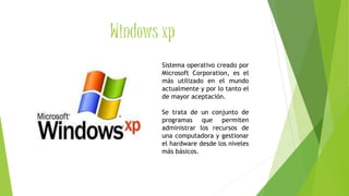 Windows xp
Sistema operativo creado por
Microsoft Corporation, es el
más utilizado en el mundo
actualmente y por lo tanto el
de mayor aceptación.
Se trata de un conjunto de
programas que permiten
administrar los recursos de
una computadora y gestionar
el hardware desde los niveles
más básicos.
 