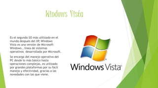 Windows Vista
Es el segundo SO más utilizado en el
mundo después del XP, Windows
Vista es una versión de Microsoft
Windows , línea de sistemas
operativos desarrollada por Microsoft.
Se encarga del manejo operativo del
PC desde lo más básico hasta
operaciones complejas, es utilizado
por grandes plataformas por su fácil
manejo y efectividad, gracias a las
novedades con las que viene.
 