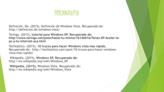 BIBLIOGRAFÍA
Definición. De. (2015), Definición de Windows Vista. Recuperado de:
http://definicion.de/windows-vista/
Taringa. (2013), tutorial para Windows XP. Recuperado de:
http://www.taringa.net/posts/hazlo-tu-mismo/16146016/Tenes-XP-Aceler-la-
pc-y-tu-internet-aca.html
Techtástico. (2015). 10 trucos para hacer Windows vista mas rápido,
Recuperado de: http://techtastico.com/post/10-trucos-para-hacer-windows-
vista-mas-rapido/
Wikipedia, (2015), Windows XP. Recuperado de:
http://es.wikipedia.org/wiki/Windows_XP
Wikipedia, (2015), Windows Vista. Recuperado de:
http://es.wikipedia.org/wiki/Windows_Vista
 