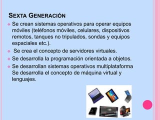 SEXTA GENERACIÓN
 Se crean sistemas operativos para operar equipos
móviles (teléfonos móviles, celulares, dispositivos
remotos, tanques no tripulados, sondas y equipos
espaciales etc.).
 Se crea el concepto de servidores virtuales.
 Se desarrolla la programación orientada a objetos.
 Se desarrollan sistemas operativos multiplataforma
Se desarrolla el concepto de máquina virtual y
lenguajes.
 