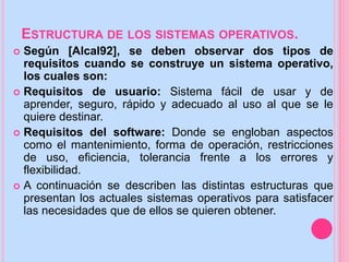ESTRUCTURA DE LOS SISTEMAS OPERATIVOS.
 Según [Alcal92], se deben observar dos tipos de
requisitos cuando se construye un sistema operativo,
los cuales son:
 Requisitos de usuario: Sistema fácil de usar y de
aprender, seguro, rápido y adecuado al uso al que se le
quiere destinar.
 Requisitos del software: Donde se engloban aspectos
como el mantenimiento, forma de operación, restricciones
de uso, eficiencia, tolerancia frente a los errores y
flexibilidad.
 A continuación se describen las distintas estructuras que
presentan los actuales sistemas operativos para satisfacer
las necesidades que de ellos se quieren obtener.
 