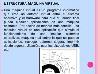 ESTRUCTURA MAQUINA VIRTUAL
 Una máquina virtual es un programa informático
que crea un entorno virtual entre el sistema
operativo y el hardware para que el usuario final
pueda ejecutar aplicaciones en una máquina
abstracta. Por decirlo de manera más sencilla, una
máquina virtual es una aplicación que simula el
funcionamiento de una máquina real sobre la que
se pueden instalar sistemas operativos,
aplicaciones, navegar de forma segura, imprimir
desde alguna aplicación, usar los dispositivos USB,
etc.
 
