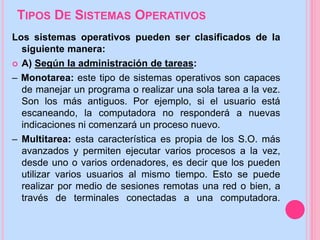 TIPOS DE SISTEMAS OPERATIVOS
Los sistemas operativos pueden ser clasificados de la
siguiente manera:
 A) Según la administración de tareas:
– Monotarea: este tipo de sistemas operativos son capaces
de manejar un programa o realizar una sola tarea a la vez.
Son los más antiguos. Por ejemplo, si el usuario está
escaneando, la computadora no responderá a nuevas
indicaciones ni comenzará un proceso nuevo.
– Multitarea: esta característica es propia de los S.O. más
avanzados y permiten ejecutar varios procesos a la vez,
desde uno o varios ordenadores, es decir que los pueden
utilizar varios usuarios al mismo tiempo. Esto se puede
realizar por medio de sesiones remotas una red o bien, a
través de terminales conectadas a una computadora.
 