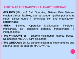 SISTEMAS OPERATIVOS Y CARACTERÍSTICAS.
 -MS DOS (Microsoft Disk Operating Sistem), Este Sistema
emplea discos flexibles, que se pueden grabar por ambas
caras, discos duros y removibles con una organización
determinada.
 -UNIX: -Sistema Operativo Multiusuario, Incorpora
multitareas, Se considera potente, transportable e
independiente.
 -MS WINDOWS 95 : -Entorno multimedia, Interfaz gráfica,
No necesita MS DOS para ejecutarlo.
 -MS WINDOWS 98: La característica mas importante es que
soporta todos los tipos de HARDWARE.
 