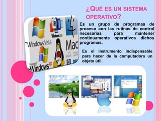 ¿QUÉ ES UN SISTEMA
OPERATIVO?
Es un grupo de programas de
proceso con las rutinas de control
necesarias para mantener
continuamente operativos dichos
programas.
Es el instrumento indispensable
para hacer de la computadora un
objeto útil.
 