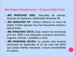 SISTEMAS OPERATIVOS Y CARACTERÍSTICAS.
 -MS WINDOWS 2000: -Sencillez de manejo,
Soporte de Hardware, Multimedia Windows 98.
 -MS WINDOWS XP: -Ofrece refuerzo al menú de
salida, Puede agrupar sus mas frecuentes arribos y
aplicaciones
 -MS WINDOWS VISTA: Esta versión fue terminada
el 8 nov. 2006 y fue enfocada a equipos escritorios,
hogares, oficinas , portátiles y otros.
 -MS WINDOWS SEVEN: La versión más reciente
terminada de desarrollar el 22 de Julio del 2009,
que posee interfaz mejorada y mayor accesibilidad
al usuario.
 