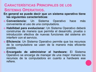 CARACTERÍSTICAS PRINCIPALES DE LOS
SISTEMAS OPERATIVOS.
En general se puede decir que un sistema operativo tiene
las siguientes características:
 Conveniencia: Un Sistema Operativo hace más
conveniente el uso de una computadora.
 Habilidad para evolucionar: Un Sistema Operativo deberá
construirse de manera que permita el desarrollo, prueba o
introducción efectiva de nuevas funciones del sistema sin
interferir con el servicio.
 Eficiencia: Un Sistema Operativo permite que los recursos
de la computadora se usen de la manera más eficiente
posible.
 Encargado de administrar el hardware: El Sistema
Operativo se encarga de manejar de una mejor manera los
recursos de la computadora en cuanto a hardware ese
refiere.
 