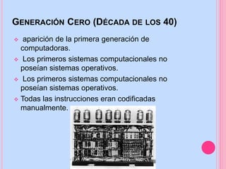 GENERACIÓN CERO (DÉCADA DE LOS 40)
 aparición de la primera generación de
computadoras.
 Los primeros sistemas computacionales no
poseían sistemas operativos.
 Todas las instrucciones eran codificadas
manualmente.
 