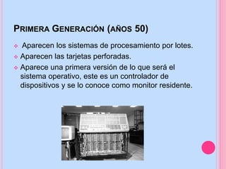 PRIMERA GENERACIÓN (AÑOS 50)
 Aparecen los sistemas de procesamiento por lotes.
 Aparecen las tarjetas perforadas.
 Aparece una primera versión de lo que será el
sistema operativo, este es un controlador de
dispositivos y se lo conoce como monitor residente.
 