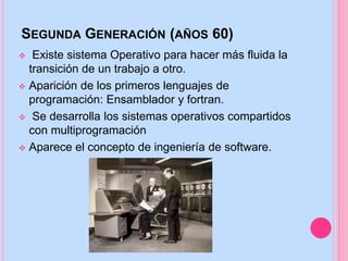 SEGUNDA GENERACIÓN (AÑOS 60)
 Existe sistema Operativo para hacer más fluida la
transición de un trabajo a otro.
 Aparición de los primeros lenguajes de
programación: Ensamblador y fortran.
 Se desarrolla los sistemas operativos compartidos
con multiprogramación
 Aparece el concepto de ingeniería de software.
 
