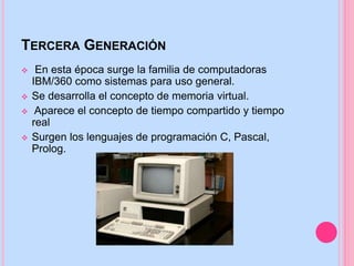 TERCERA GENERACIÓN
 En esta época surge la familia de computadoras
IBM/360 como sistemas para uso general.
 Se desarrolla el concepto de memoria virtual.
 Aparece el concepto de tiempo compartido y tiempo
real
 Surgen los lenguajes de programación C, Pascal,
Prolog.
 