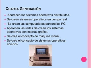 CUARTA GENERACIÓN
 Aparecen los sistemas operativos distribuidos.
 Se crean sistemas operativos en tiempo real.
 Se crean las computadoras personales PC.
 Aparecen las redes Se crean los sistemas
operativos con interfaz gráfica.
 Se crea el concepto de máquina virtual.
 Se crea el concepto de sistemas operativos
abiertos.
 