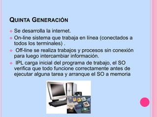QUINTA GENERACIÓN
 Se desarrolla la internet.
 On-line sistema que trabaja en línea (conectados a
todos los terminales) .
 Off-line se realiza trabajos y procesos sin conexión
para luego intercambiar información.
 IPL carga inicial del programa de trabajo, el SO
verifica que todo funcione correctamente antes de
ejecutar alguna tarea y arranque el SO a memoria
 