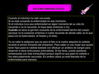 Cuando el individuo ha sido vacunado.  Si se está cursando la enfermedad en ese momento. Si el individuo tuvo esa enfermedad en algún momento de su vida (lo recuerde o no lo recuerde, le haya dado síntomas o no). Cuándo  se tiene el germen causante de la enfermedad dentro del cuerpo {aunque no le ocasione síntomas ni nadie recuerde de dónde salió; es lo que pasa con la tuberculosis, el herpes y el sida). Ya se sabe lo peligroso que es para el feto si la madre adquiere la rubéola durante el primer trimestre del embarazo. Para saber si una mujer que quiere tener hijos pasó la rubéola bastará con efectuar un análisis de sangre para observar si tiene anticuerpos antirrubéola. Si los tiene, puede quedarse embarazada con toda tranquilidad porque signifi­ca que pasó la rubéola o fue adecuadamente vacunada. En ambos casos ya está liberada de la enfermedad para siempre.  SISTEMA INMUNOLÓGICO 