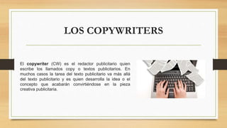 LOS COPYWRITERS
El copywriter (CW) es el redactor publicitario quien
escribe los llamados copy o textos publicitarios. En
muchos casos la tarea del texto publicitario va más allá
del texto publicitario y es quien desarrolla la idea o el
concepto que acabarán convirtiéndose en la pieza
creativa publicitaria.
 