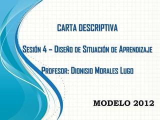 CARTA DESCRIPTIVA
SESIÓN 4 – DISEÑO DE SITUACIÓN DE APRENDIZAJE

PROFESOR: DIONISIO MORALES LUGO

MODELO 2012

 