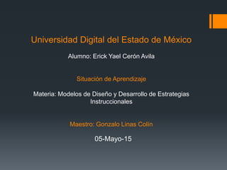 Universidad Digital del Estado de México
Alumno: Erick Yael Cerón Avila
Situación de Aprendizaje
Materia: Modelos de Diseño y Desarrollo de Estrategias
Instruccionales
Maestro: Gonzalo Linas Colín
05-Mayo-15
 