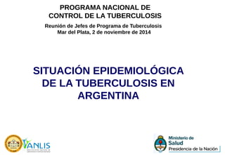 SITUACIÓN EPIDEMIOLÓGICA
DE LA TUBERCULOSIS EN
ARGENTINA
Reunión de Jefes de Programa de Tuberculosis
Mar del Plata, 2 de noviembre de 2014
PROGRAMA NACIONAL DE
CONTROL DE LA TUBERCULOSIS
 