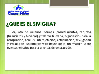 ¿QUE ES EL SIVIGILA?¿QUE ES EL SIVIGILA?
Conjunto de usuarios, normas, procedimientos, recursos
(financieros y técnicos) y talento humano, organizados para la
recopilación, análisis, interpretación, actualización, divulgación
y evaluación sistemática y oportuna de la información sobre
eventos en salud para la orientación de la acción.
 