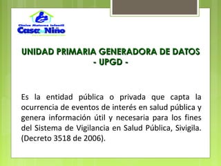 Es la entidad pública o privada que capta la
ocurrencia de eventos de interés en salud pública y
genera información útil y necesaria para los fines
del Sistema de Vigilancia en Salud Pública, Sivigila.
(Decreto 3518 de 2006).
UNIDAD PRIMARIA GENERADORA DE DATOSUNIDAD PRIMARIA GENERADORA DE DATOS
- UPGD -- UPGD -
 