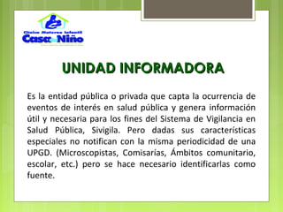 Es la entidad pública o privada que capta la ocurrencia de
eventos de interés en salud pública y genera información
útil y necesaria para los fines del Sistema de Vigilancia en
Salud Pública, Sivigila. Pero dadas sus características
especiales no notifican con la misma periodicidad de una
UPGD. (Microscopistas, Comisarías, Ámbitos comunitario,
escolar, etc.) pero se hace necesario identificarlas como
fuente.
UNIDAD INFORMADORAUNIDAD INFORMADORA
 