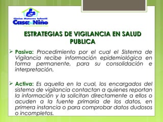 ESTRATEGIAS DE VIGILANCIA EN SALUDESTRATEGIAS DE VIGILANCIA EN SALUD
PUBLICAPUBLICA
 Pasiva: Procedimiento por el cual el Sistema de
Vigilancia recibe información epidemiológica en
forma permanente, para su consolidación e
interpretación.
 Activa: Es aquella en la cual, los encargados del
sistema de vigilancia contactan a quienes reportan
la información y la solicitan directamente a ellos o
acuden a la fuente primaria de los datos, en
primera instancia o para comprobar datos dudosos
o incompletos.
 