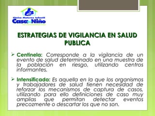  Centinela: Corresponde a la vigilancia de un
evento de salud determinado en una muestra de
la población en riesgo, utilizando centros
informantes.
 Intensificada: Es aquella en la que los organismos
y trabajadores de salud tienen necesidad de
reforzar los mecanismos de captura de casos,
utilizando para ello definiciones de caso muy
amplias que permitan detectar eventos
precozmente o descartar los que no son.
ESTRATEGIAS DE VIGILANCIA EN SALUDESTRATEGIAS DE VIGILANCIA EN SALUD
PUBLICAPUBLICA
 