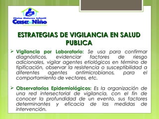  Vigilancia por Laboratorio: Se usa para confirmar
diagnósticos, evidenciar factores de riesgo
adicionales, vigilar agentes etiológicos en término de
tipificación, observar la resistencia o susceptibilidad a
diferentes agentes antimicrobianos, para el
comportamiento de vectores, etc.
 Observatorios Epidemiológicos: Es la organización de
una red intersectorial de vigilancia, con el fin de
conocer la profundidad de un evento, sus factores
determinantes y eficacia de las medidas de
intervención.
ESTRATEGIAS DE VIGILANCIA EN SALUDESTRATEGIAS DE VIGILANCIA EN SALUD
PUBLICAPUBLICA
 