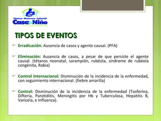 TIPOS DE EVENTOSTIPOS DE EVENTOS
 Erradicación: Ausencia de casos y agente causal. (PFA)
 Eliminación: Ausencia de casos, a pesar de que persiste el agente
causal. (tétanos neonatal, sarampión, rubéola, síndrome de rubéola
congénita, Rabia)
 Control Internacional: Disminución de la incidencia de la enfermedad,
con seguimiento internacional. (fiebre amarilla)
 Control: Disminución de la incidencia de la enfermedad (Tosferina,
Difteria, Parotiditis, Meningitis por Hb y Tuberculosa, Hepatitis B,
Varicela, e Influenza).
 