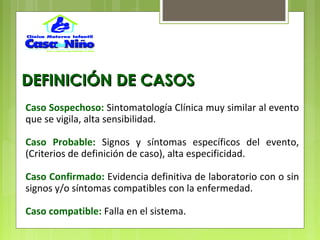 DEFINICIÓN DE CASOSDEFINICIÓN DE CASOS
Caso Sospechoso: Sintomatología Clínica muy similar al evento
que se vigila, alta sensibilidad.
Caso Probable: Signos y síntomas específicos del evento,
(Criterios de definición de caso), alta especificidad.
Caso Confirmado: Evidencia definitiva de laboratorio con o sin
signos y/o síntomas compatibles con la enfermedad.
Caso compatible: Falla en el sistema.
 
