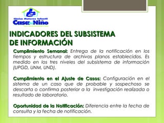 INDICADORES DEL SUBSISTEMAINDICADORES DEL SUBSISTEMA
DE INFORMACIÓNDE INFORMACIÓN
Cumplimiento Semanal:Cumplimiento Semanal: Entrega de la notificación en los
tiempos y estructura de archivos planos establecidos. Es
medido en los tres niveles del subsistema de información
(UPGD, UNM, UND).
Cumplimiento en el Ajuste de Casos:Cumplimiento en el Ajuste de Casos: Configuración en el
sistema de un caso que de probable y sospechoso se
descarta o confirma posterior a la investigación realizada o
resultado de laboratorio.
Oportunidad de la Notificación:Oportunidad de la Notificación: Diferencia entre la fecha de
consulta y la fecha de notificación.
 