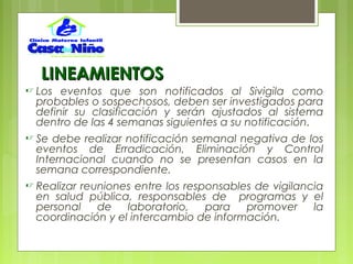 LINEAMIENTOSLINEAMIENTOS
 Los eventos que son notificados al Sivigila como
probables o sospechosos, deben ser investigados para
definir su clasificación y serán ajustados al sistema
dentro de las 4 semanas siguientes a su notificación.
 Se debe realizar notificación semanal negativa de los
eventos de Erradicación, Eliminación y Control
Internacional cuando no se presentan casos en la
semana correspondiente.
 Realizar reuniones entre los responsables de vigilancia
en salud pública, responsables de programas y el
personal de laboratorio, para promover la
coordinación y el intercambio de información.
 