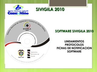 SOFTWARE SIVIGILA 2010SOFTWARE SIVIGILA 2010
LINEAMIENTOSLINEAMIENTOS
PROTOCOLOSPROTOCOLOS
FICHAS DE NOTIFICACIONFICHAS DE NOTIFICACION
SOFTWARESOFTWARE
SIVIGILA 2010SIVIGILA 2010
 