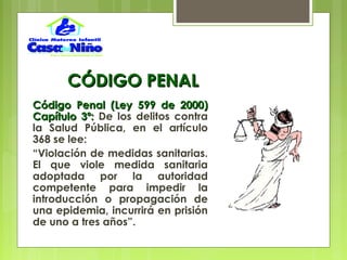CÓDIGO PENALCÓDIGO PENAL
Código Penal (Ley 599 de 2000)Código Penal (Ley 599 de 2000)
Capítulo 3º:Capítulo 3º: De los delitos contra
la Salud Pública, en el artículo
368 se lee:
“Violación de medidas sanitarias.
El que viole medida sanitaria
adoptada por la autoridad
competente para impedir la
introducción o propagación de
una epidemia, incurrirá en prisión
de uno a tres años”.
 
