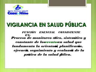 VIGILANCIA EN SALUD PÚBLICAVIGILANCIA EN SALUD PÚBLICA
Proceso de monitoreo crítico, sistemático y
constante de loseventosen salud que
fundamenta la orientación, planificación,
ejecución, seguimiento y evaluación de la
práctica de la salud pública.
FUNCIÓN ESENCIAL CONSISTENTE
EN:
 