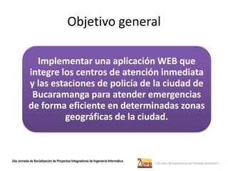 Objetivo general

             Implementar una aplicación WEB que
           integre los centros de atención inmediata
           y las estaciones de policía de la ciudad de
            Bucaramanga para atender emergencias
           de forma eficiente en determinadas zonas
                    geográficas de la ciudad.



2da Jornada de Socialización de Proyectos Integradores de Ingeniería Informática
 