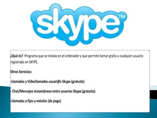 ¿Qué és? Programa que se instala en el ordenador y que permite llamar gratis a cualquier usuario
registrado en SKYPE.

Otros Servicios:

-Llamadas y Videollamadas usuari@s Skype (gratuito)

- Chat/Mensajes instantáneos entre usuarios Skype (gratuíto)

-Llamadas a fijos y móviles (de pago)
 